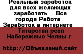 Реальный заработок для всех желающих заработать. - Все города Работа » Заработок в интернете   . Татарстан респ.,Набережные Челны г.